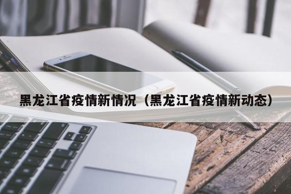 黑龙江省疫情新情况(黑龙江省疫情新动态)