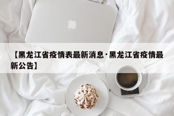 【黑龙江省疫情表最新消息·黑龙江省疫情最新公告】