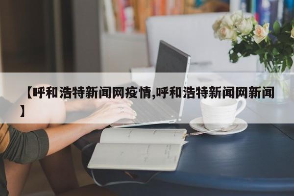 【呼和浩特新闻网疫情,呼和浩特新闻网新闻】