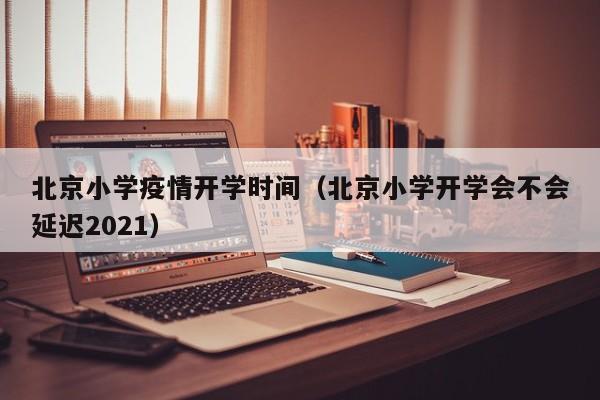 北京小学疫情开学时间(北京小学开学会不会延迟2021)