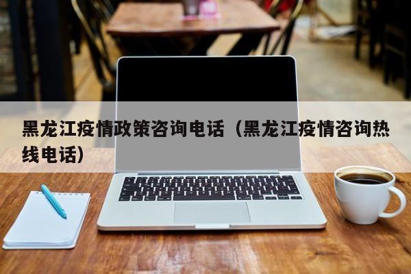 黑龙江疫情政策咨询电话(黑龙江疫情咨询热线电话)