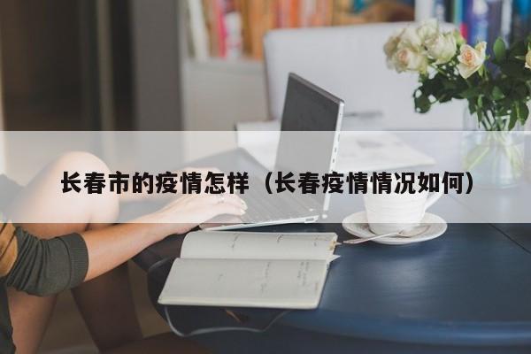 长春市的疫情怎样(长春疫情情况如何)